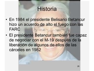Historia
• En 1984 el presidente Belisario Betancur
  hizo un acuerdo de alto el fuego con las
  FARC
• El presidente Betancur también fue capaz
  de negociar con el M-19 después de la
  liberación de algunos de ellos de las
  cárceles en 1982


                                     26
 