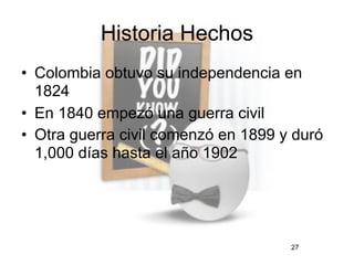 Historia Hechos
• Colombia obtuvo su independencia en
  1824
• En 1840 empezó una guerra civil
• Otra guerra civil comenzó en 1899 y duró
  1,000 días hasta el año 1902




                                     27
 