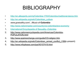 BIBLIOGRAPHY
•    http://en.allexperts.com/q/Colombia-1753/Colombia-traditional-dance.htm
•    http://en.wikipedia.org/wiki/Colombian_culture
•    www.gowealthy.com/.../Music-of-Colombia-
•    http://www.nationmaster.com/country/co-colombia/eco-economy
1.   International Encyclopedia of Sexuality--Colombia
2.   http://www.nationsencyclopedia.com/Americas/Colombia-
     POPULATION.html
3.   http://www.spainexchange.com/guide/CO-religion.htm
4.   http://en.wikipedia.org/wiki/Colombian_armed_conflict_(1964–present)
5.   http://www.infoplease.com/ipa/A0107419.html
 