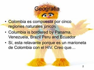 Geografia

• Colombia es compuesta por cinco
  regiones naturales únicos
• Columbia is bordered by Panama,
  Venezuela, Brazil Peru and Ecuador
• Sí, esta relavante porque es un marioneta
  de Colombia con el HIV. Creo que…



                                         2
 