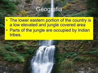 Geografia
• The lower eastern portion of the country is
  a low elevated and jungle covered area
• Parts of the jungle are occupied by Indian
  tribes.




                                           3
 