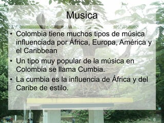 Musica
• Colombia tiene muchos tipos de música
  influenciada por África, Europa, América y
  el Caribbean
• Un tipo muy popular de la música en
  Colombia se llama Cumbia.
• La cumbia es la influencia de África y del
  Caribe de estilo.



                                               6
 