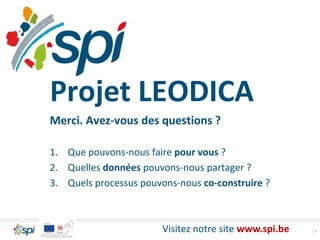 13Visitez notre site www.spi.be
Projet LEODICA
Merci. Avez-vous des questions ?
1. Que pouvons-nous faire pour vous ?
2. Quelles données pouvons-nous partager ?
3. Quels processus pouvons-nous co-construire ?
 