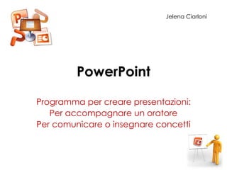 PowerPoint
Programma per creare presentazioni:
Per accompagnare un oratore
Per comunicare o insegnare concetti
Jelena Ciarloni
 