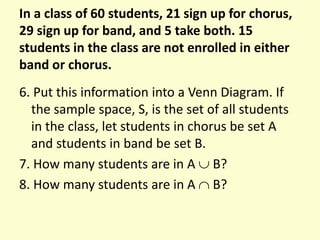 In a class of 60 students, 21 sign up for chorus,
29 sign up for band, and 5 take both. 15
students in the class are not enrolled in either
band or chorus.
6. Put this information into a Venn Diagram. If
the sample space, S, is the set of all students
in the class, let students in chorus be set A
and students in band be set B.
7. How many students are in A  B?
8. How many students are in A  B?
 