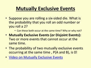 Mutually Exclusive Events
• Suppose you are rolling a six-sided die. What is
the probability that you roll an odd number or
you roll a 2?
• Can these both occur at the same time? Why or why not?
• Mutually Exclusive Events (or Disjoint Events):
Two or more events that cannot occur at the
same time.
• The probability of two mutually exclusive events
occurring at the same time , P(A and B), is 0!
• Video on Mutually Exclusive Events
 