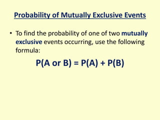 Probability of Mutually Exclusive Events
• To find the probability of one of two mutually
exclusive events occurring, use the following
formula:
P(A or B) = P(A) + P(B)
 