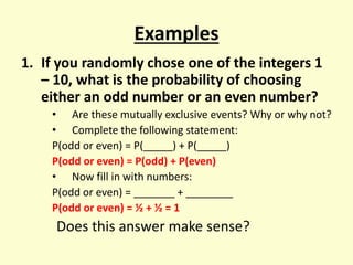Examples
1. If you randomly chose one of the integers 1
– 10, what is the probability of choosing
either an odd number or an even number?
• Are these mutually exclusive events? Why or why not?
• Complete the following statement:
P(odd or even) = P(_____) + P(_____)
P(odd or even) = P(odd) + P(even)
• Now fill in with numbers:
P(odd or even) = _______ + ________
P(odd or even) = ½ + ½ = 1
Does this answer make sense?
 