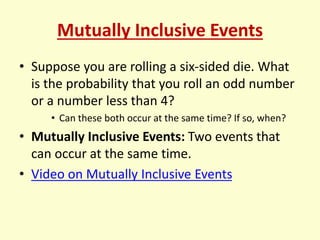 Mutually Inclusive Events
• Suppose you are rolling a six-sided die. What
is the probability that you roll an odd number
or a number less than 4?
• Can these both occur at the same time? If so, when?
• Mutually Inclusive Events: Two events that
can occur at the same time.
• Video on Mutually Inclusive Events
 