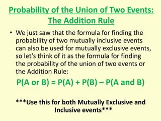 Probability of the Union of Two Events:
The Addition Rule
• We just saw that the formula for finding the
probability of two mutually inclusive events
can also be used for mutually exclusive events,
so let’s think of it as the formula for finding
the probability of the union of two events or
the Addition Rule:
P(A or B) = P(A) + P(B) – P(A and B)
***Use this for both Mutually Exclusive and
Inclusive events***
 