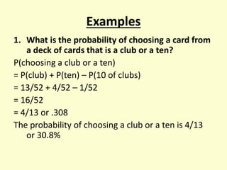 Examples
1. What is the probability of choosing a card from
a deck of cards that is a club or a ten?
P(choosing a club or a ten)
= P(club) + P(ten) – P(10 of clubs)
= 13/52 + 4/52 – 1/52
= 16/52
= 4/13 or .308
The probability of choosing a club or a ten is 4/13
or 30.8%
 
