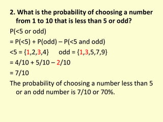 2. What is the probability of choosing a number
from 1 to 10 that is less than 5 or odd?
P(<5 or odd)
= P(<5) + P(odd) – P(<5 and odd)
<5 = {1,2,3,4} odd = {1,3,5,7,9}
= 4/10 + 5/10 – 2/10
= 7/10
The probability of choosing a number less than 5
or an odd number is 7/10 or 70%.
 