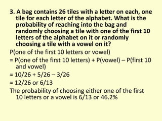 3. A bag contains 26 tiles with a letter on each, one
tile for each letter of the alphabet. What is the
probability of reaching into the bag and
randomly choosing a tile with one of the first 10
letters of the alphabet on it or randomly
choosing a tile with a vowel on it?
P(one of the first 10 letters or vowel)
= P(one of the first 10 letters) + P(vowel) – P(first 10
and vowel)
= 10/26 + 5/26 – 3/26
= 12/26 or 6/13
The probability of choosing either one of the first
10 letters or a vowel is 6/13 or 46.2%
 