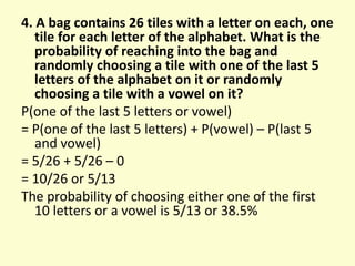 4. A bag contains 26 tiles with a letter on each, one
tile for each letter of the alphabet. What is the
probability of reaching into the bag and
randomly choosing a tile with one of the last 5
letters of the alphabet on it or randomly
choosing a tile with a vowel on it?
P(one of the last 5 letters or vowel)
= P(one of the last 5 letters) + P(vowel) – P(last 5
and vowel)
= 5/26 + 5/26 – 0
= 10/26 or 5/13
The probability of choosing either one of the first
10 letters or a vowel is 5/13 or 38.5%
 