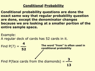Conditional Probability
Conditional probability questions are done the
exact same way that regular probability question
are done, except the denominator changes
because we are looking at a smaller portion of the
entire sample space.
Example:
A regular deck of cards has 52 cards in it.
Find P(7) =
Find P(face cards from the diamonds) =
4
52
3
13
The word “from” is often used in
conditional probability
 