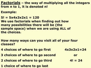 Factorials – the way of multiplying all the integers
from n to 1, it is denoted n!
Example:
5! = 5x4x3x2x1 = 120
We use factorials when finding out how
many possibilities there will be (the
sample space) when we are using ALL of
the choices.
How many ways can you visit all of your four
classes?
4 choices of where to go first 4x3x2x1=24
3 choices of where to go second or
2 choices of where to go third 4! = 24
1 choice of where to go last
 