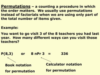 Permutations – a counting a procedure in which
the order matters. We usually use permutations
instead of factorials when we are using only part of
the total number of items given.
Example:
You want to go visit 3 of the 8 teachers you had last
year. How many different ways can you visit those
teachers?
P(8,3) or 8 nPr 3 = 336
Book notation
for permutation
Calculator notation
for permutation
 