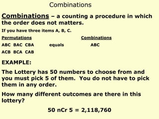 Combinations
Combinations – a counting a procedure in which
the order does not matters.
If you have three items A, B, C.
Permutations Combinations
ABC BAC CBA equals ABC
ACB BCA CAB
EXAMPLE:
The Lottery has 50 numbers to choose from and
you must pick 5 of them. You do not have to pick
them in any order.
How many different outcomes are there in this
lottery?
50 nCr 5 = 2,118,760
 