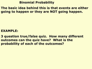 Binomial Probability
The basic idea behind this is that events are either
going to happen or they are NOT going happen.
EXAMPLE:
3 question true/false quiz. How many different
outcomes can the quiz have? What is the
probability of each of the outcomes?
 