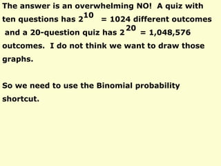 The answer is an overwhelming NO! A quiz with
ten questions has 2 = 1024 different outcomes
and a 20-question quiz has 2 = 1,048,576
outcomes. I do not think we want to draw those
graphs.
So we need to use the Binomial probability
shortcut.
10
20
 