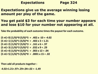 Expectations Page 324
Expectations give us the average winning losing
amount per play of the game.
Take the probability of each outcome times the payout for each outcome.
(5 nCr 0) (1/6)^0 (5/6)^5 = .402 x -10 = -4.02
(5 nCr 1) (1/6)^1 (5/6)^4 = .402 x 3 = 1.21
(5 nCr 2) (1/6)^2 (5/6)^3 = .161 x 6 = .97
(5 nCr 3) (1/6)^3 (5/6)^2 = .032 x 9 = .29
(5 nCr 4) (1/6)^4 (5/6)^1 = .003 x 12 = .04
(5 nCr 5) (1/6)^5 (5/6)^0 = .0001 x 15 = .02
Then add all products together :
-4.02+1.21+.97+.29+.04+.02 = -1.49
You get paid $3 for each time your number appears
and lose $10 for your number not appearing at all.
 