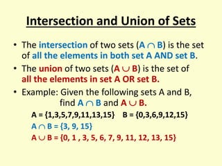 Intersection and Union of Sets
• The intersection of two sets (A  B) is the set
of all the elements in both set A AND set B.
• The union of two sets (A  B) is the set of
all the elements in set A OR set B.
• Example: Given the following sets A and B,
find A  B and A  B.
A = {1,3,5,7,9,11,13,15} B = {0,3,6,9,12,15}
A  B = {3, 9, 15}
A  B = {0, 1 , 3, 5, 6, 7, 9, 11, 12, 13, 15}
 
