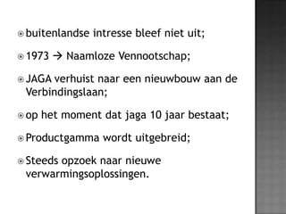 buitenlandseintressebleef niet uit;1973  NaamlozeVennootschap;JAGA verhuist naar een nieuwbouw aan de Verbindingslaan; op het moment datjaga 10 jaarbestaat;Productgammawordtuitgebreid;Steedsopzoeknaarnieuweverwarmingsoplossingen.