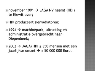 november 1991  JAGA NV neemt (HDI) te Kiewit over;HDI produceert sierradiatoren; 1994  machinepark, uitrusting en administratie overgebracht naar Diepenbeek;2002  JAGA/HDI ± 350 mensen met een jaarlijkse omzet  ± 50 000 000 Euro.