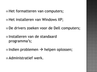 Het formatteren van computers;Het installeren van Windows XP;De drivers zoeken voor de Dell computers;Installeren van de standaard programma’s;Indien problemen  helpen oplossen;Administratief werk.