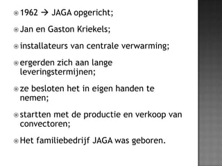 1962  JAGA opgericht;Jan en Gaston Kriekels;installateurs van centrale verwarming; ergerden zich aan lange leveringstermijnen;ze besloten het in eigen handen te nemen; startten met de productie en verkoop van convectoren;Het familiebedrijf JAGA was geboren.