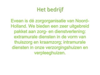 Het bedrijf
Evean is dé zorgorganisatie van Noord-
Holland. We bieden een zeer uitgebreid
 pakket aan zorg- en dienstverlening:
 extramurale diensten in de vorm van
 thuiszorg en kraamzorg; intramurale
diensten in onze verzorgingshuizen en
            verpleeghuizen.
 