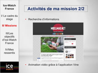 • Recherche d’informations
• Animation vidéo grâce à l’application Vine
Activités de ma mission 2/2
Ice-Watch
France
I/ Le cadre du
stage
II/ Missions
III/Les
objectifs
d’Ice-Watch
France
IV/Mes
ressentis
 