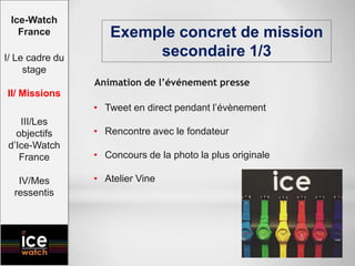 • Tweet en direct pendant l’évènement
• Rencontre avec le fondateur
• Concours de la photo la plus originale
• Atelier Vine
Exemple concret de mission
secondaire 1/3
Ice-Watch
France
I/ Le cadre du
stage
II/ Missions
III/Les
objectifs
d’Ice-Watch
France
IV/Mes
ressentis
Animation de l’événement presse
 