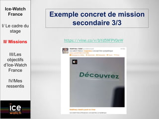 https://vine.co/v/bYd59FPV0eW
Exemple concret de mission
secondaire 3/3
Ice-Watch
France
I/ Le cadre du
stage
II/ Missions
III/Les
objectifs
d’Ice-Watch
France
IV/Mes
ressentis
 
