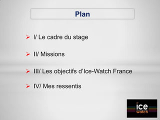 Plan
 l/ Le cadre du stage
 II/ Missions
 III/ Les objectifs d’Ice-Watch France
 IV/ Mes ressentis
 