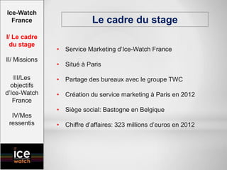 Le cadre du stage
• Service Marketing d’Ice-Watch France
• Situé à Paris
• Partage des bureaux avec le groupe TWC
• Création du service marketing à Paris en 2012
• Siège social: Bastogne en Belgique
• Chiffre d’affaires: 323 millions d’euros en 2012
Ice-Watch
France
I/ Le cadre
du stage
II/ Missions
III/Les
objectifs
d’Ice-Watch
France
IV/Mes
ressentis
 