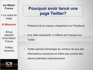 • Présence de la marque uniquement sur Facebook
• Une cible importante: 5 millions de Français sur
Twitter
• Twitter permet d’échanger du contenu tel que des
informations exclusives et d’être plus proche des
clients potentiels instantanément
Pourquoi avoir lancé une
page Twitter?
Ice-Watch
France
I/ Le cadre du
stage
II/ Missions
III/Les
objectifs
d’Ice-Watch
France
IV/Mes
ressentis
 