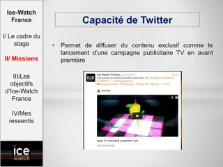 • Permet de diffuser du contenu exclusif comme le
lancement d’une campagne publicitaire TV en avant
première
Capacité de Twitter
Ice-Watch
France
I/ Le cadre du
stage
II/ Missions
III/Les
objectifs
d’Ice-Watch
France
IV/Mes
ressentis
 