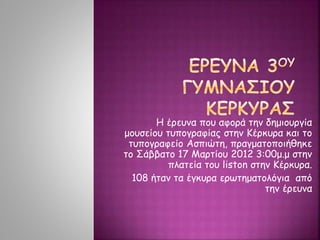 Η έρευνα που αφορά την δημιουργία
μουσείου τυπογραφίας στην Κέρκυρα και το
τυπογραφείο Ασπιώτη, πραγματοποιήθηκε
το Σάββατο 17 Μαρτίου 2012 3:00μ.μ στην
πλατεία του liston στην Κέρκυρα.
108 ήταν τα έγκυρα ερωτηματολόγια από
την έρευνα
 