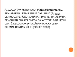 ANAVA/ANOVA MERUPAKAN PENGEMBANGAN ATAU 
PENJABARAN LEBIH LANJUT DARI UJI-T (THITUNG) 
SEHINGGA PENGGUNAANNYA TIDAK TERBATAS PADA 
PENGUJIAN DUA KELOMPOK SAJA TETAPI BISA LEBIH 
DARI 2 KELOMPOK DATA. ANAVA/ANOVA LEBIH 
DIKENAL DENGAN UJI-F (FISHER TEST) 
 