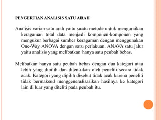 PENGERTIAN ANALISIS SATU ARAH 
Analisis varian satu arah yaitu suatu metode untuk menguraikan 
keragaman total data menjadi komponen-komponen yang 
mengukur berbagai sumber keragaman dengan menggunakan 
One-Way ANOVA dengan satu perlakuan. ANAVA satu jalur 
yaitu analisis yang melibatkan hanya satu peubah bebas. 
Melibatkan hanya satu peubah bebas dengan dua kategori atau 
lebih yang dipilih dan ditentukan oleh peneliti secara tidak 
acak. Kategori yang dipilih disebut tidak acak karena peneliti 
tidak bermaksud menggeneralisasikan hasilnya ke kategori 
lain di luar yang diteliti pada peubah itu. 
 