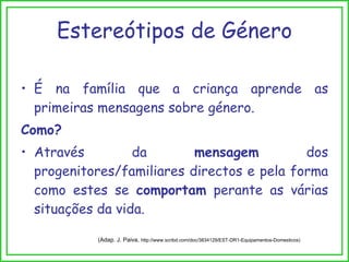 Estereótipos de Género É na família que a criança aprende as primeiras mensagens sobre género. Como? Através da  mensagem  dos progenitores/familiares directos e pela forma como estes se  comportam  perante as várias situações da vida. (Adap. J. Paiva,  http://www.scribd.com/doc/3834129/EST-DR1-Equipamentos-Domesticos) 