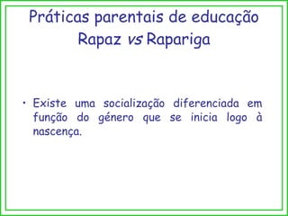 Existe uma socialização diferenciada em função do género que se inicia logo à nascença. Práticas parentais de educação Rapaz  vs  Rapariga 
