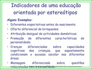 Indicadores de uma educação orientada por estereótipos  Alguns Exemplos: Diferentes expectativas antes do nascimento; Oferta diferencial de brinquedos; Atribuição desigual de actividades domésticas; Promoção de diferentes características de personalidade; Crenças diferenciadas sobre capacidades cognitivas das crianças, que supostamente condicionam o sucesso escolar nas diferentes áreas; Mensagem diferenciada sobre questões relacionadas com a sexualidade. (Adap. J. Paiva,  http://www.scribd.com/doc/3834129/EST-DR1-Equipamentos-Domesticos) 