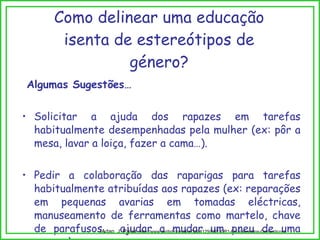 Como delinear uma educação isenta de estereótipos de género? Algumas Sugestões… Solicitar a ajuda dos rapazes em tarefas habitualmente desempenhadas pela mulher (ex: pôr a mesa, lavar a loiça, fazer a cama…). Pedir a colaboração das raparigas para tarefas habitualmente atribuídas aos rapazes (ex: reparações em pequenas avarias em tomadas eléctricas, manuseamento de ferramentas como martelo, chave de parafusos,  ajudar a mudar um pneu de uma carro…). (Adap. J. Paiva,  http://www.scribd.com/doc/3834129/EST-DR1-Equipamentos-Domesticos) 