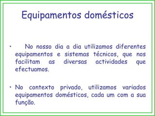 Equipamentos domésticos No nosso dia a dia utilizamos diferentes equipamentos e sistemas técnicos, que nos facilitam as diversas actividades que efectuamos.  No contexto privado, utilizamos variados equipamentos domésticos, cada um com a sua função. 