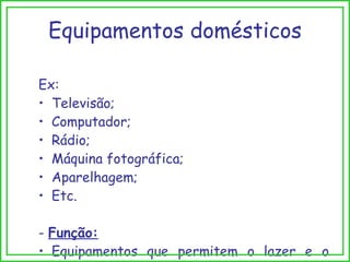 Ex: Televisão; Computador; Rádio; Máquina fotográfica; Aparelhagem; Etc. -  Função: Equipamentos que permitem o lazer e o entretenimento. Equipamentos domésticos 