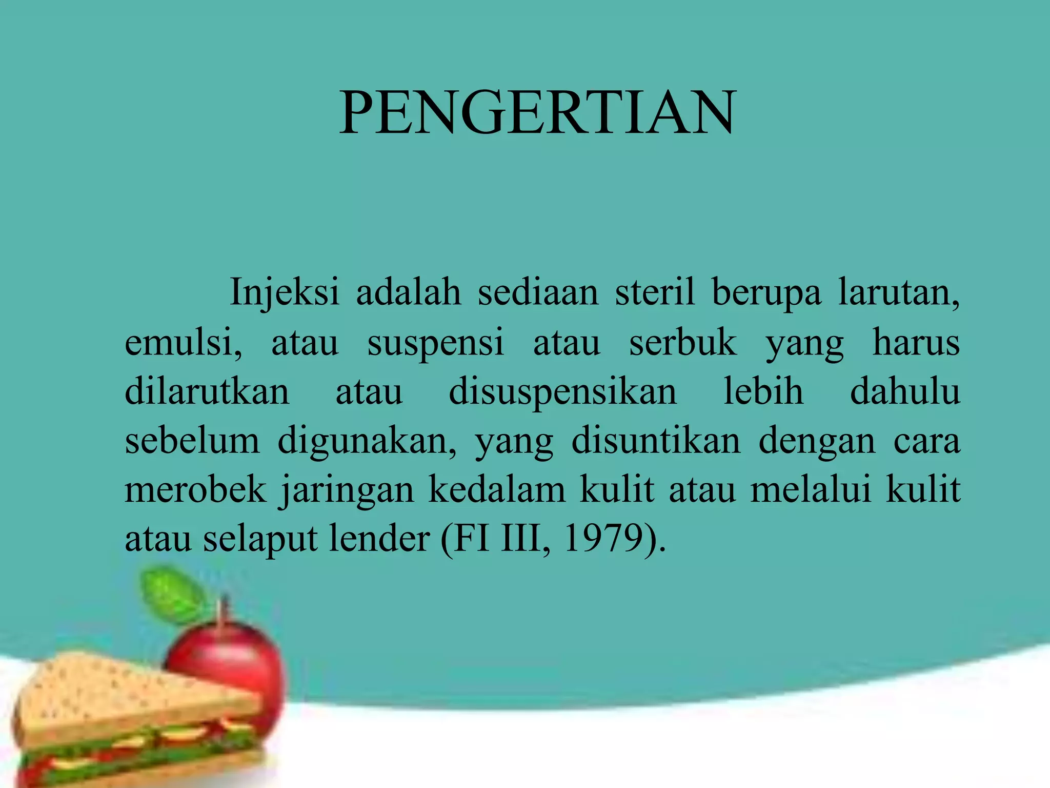 PENGERTIAN
Injeksi adalah sediaan steril berupa larutan,
emulsi, atau suspensi atau serbuk yang harus
dilarutkan atau disuspensikan lebih dahulu
sebelum digunakan, yang disuntikan dengan cara
merobek jaringan kedalam kulit atau melalui kulit
atau selaput lender (FI III, 1979).
 
