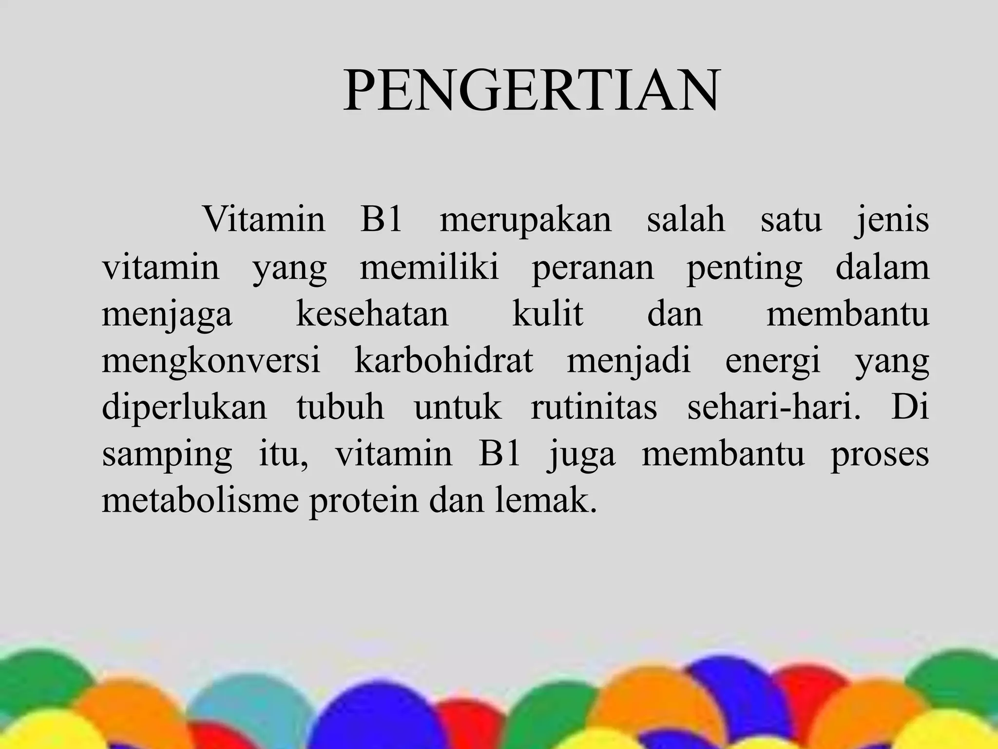 PENGERTIAN
Vitamin B1 merupakan salah satu jenis
vitamin yang memiliki peranan penting dalam
menjaga kesehatan kulit dan membantu
mengkonversi karbohidrat menjadi energi yang
diperlukan tubuh untuk rutinitas sehari-hari. Di
samping itu, vitamin B1 juga membantu proses
metabolisme protein dan lemak.
 
