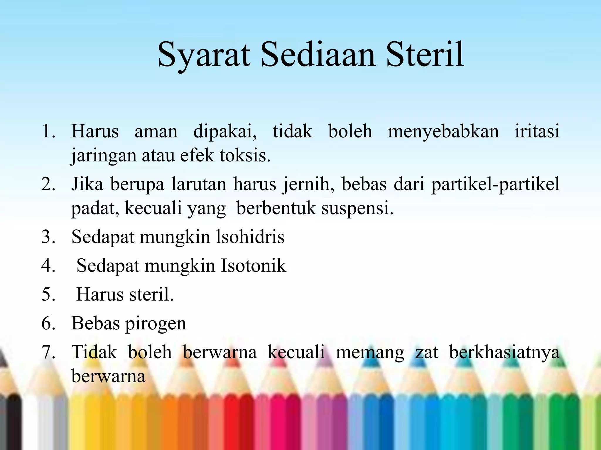 Syarat Sediaan Steril
1. Harus aman dipakai, tidak boleh menyebabkan iritasi
jaringan atau efek toksis.
2. Jika berupa larutan harus jernih, bebas dari partikel-partikel
padat, kecuali yang berbentuk suspensi.
3. Sedapat mungkin lsohidris
4. Sedapat mungkin Isotonik
5. Harus steril.
6. Bebas pirogen
7. Tidak boleh berwarna kecuali memang zat berkhasiatnya
berwarna
 